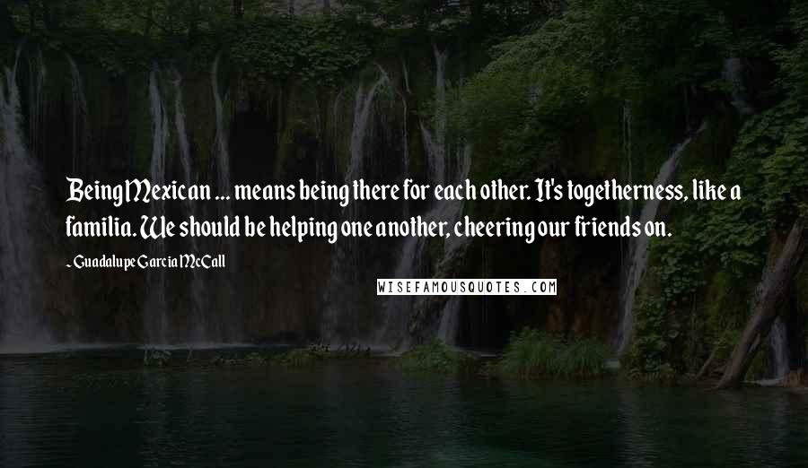 Guadalupe Garcia McCall Quotes: Being Mexican ... means being there for each other. It's togetherness, like a familia. We should be helping one another, cheering our friends on.