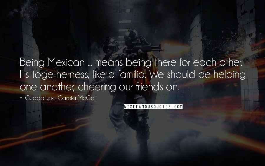 Guadalupe Garcia McCall Quotes: Being Mexican ... means being there for each other. It's togetherness, like a familia. We should be helping one another, cheering our friends on.