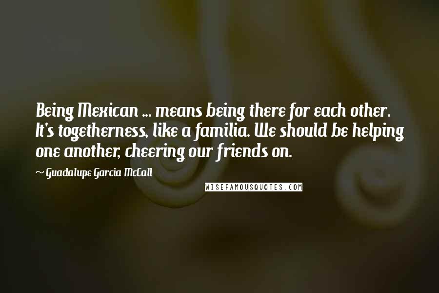 Guadalupe Garcia McCall Quotes: Being Mexican ... means being there for each other. It's togetherness, like a familia. We should be helping one another, cheering our friends on.