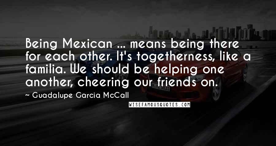 Guadalupe Garcia McCall Quotes: Being Mexican ... means being there for each other. It's togetherness, like a familia. We should be helping one another, cheering our friends on.