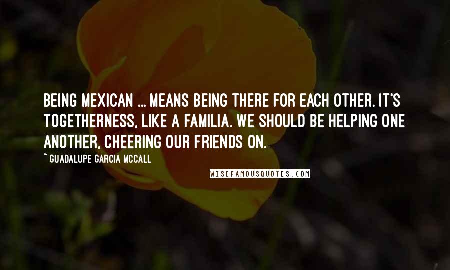 Guadalupe Garcia McCall Quotes: Being Mexican ... means being there for each other. It's togetherness, like a familia. We should be helping one another, cheering our friends on.