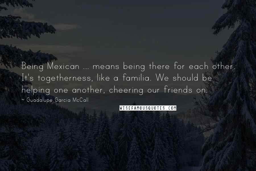 Guadalupe Garcia McCall Quotes: Being Mexican ... means being there for each other. It's togetherness, like a familia. We should be helping one another, cheering our friends on.