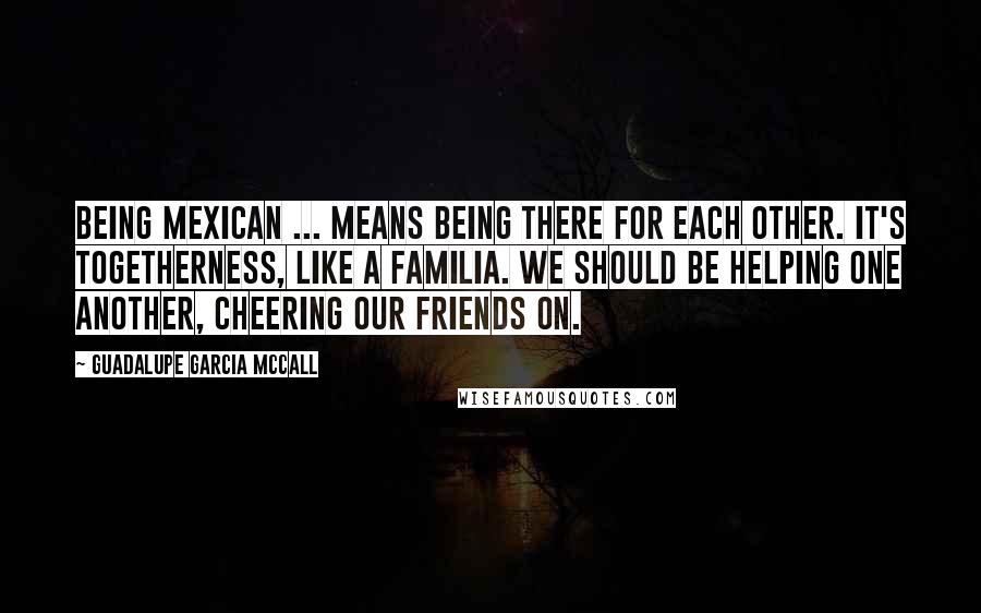 Guadalupe Garcia McCall Quotes: Being Mexican ... means being there for each other. It's togetherness, like a familia. We should be helping one another, cheering our friends on.