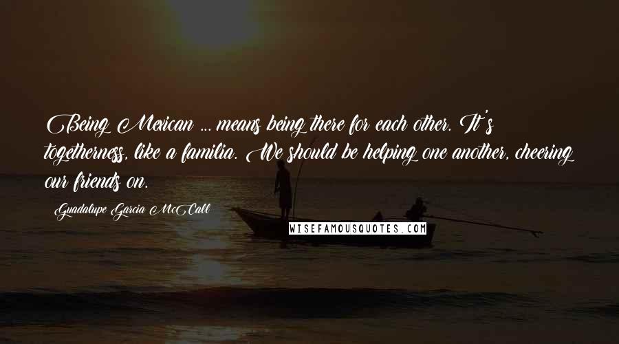 Guadalupe Garcia McCall Quotes: Being Mexican ... means being there for each other. It's togetherness, like a familia. We should be helping one another, cheering our friends on.