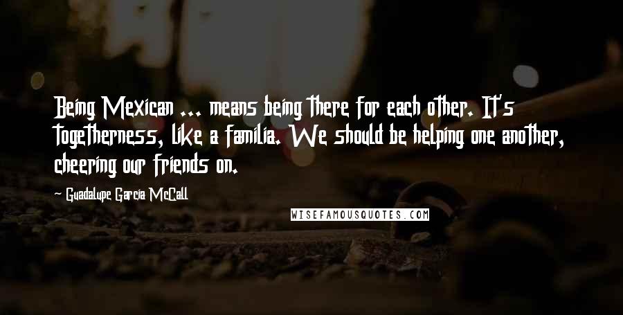 Guadalupe Garcia McCall Quotes: Being Mexican ... means being there for each other. It's togetherness, like a familia. We should be helping one another, cheering our friends on.