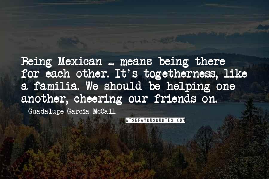 Guadalupe Garcia McCall Quotes: Being Mexican ... means being there for each other. It's togetherness, like a familia. We should be helping one another, cheering our friends on.