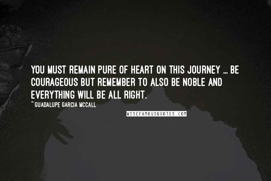 Guadalupe Garcia McCall Quotes: You must remain pure of heart on this journey ... Be courageous but remember to also be noble and everything will be all right.