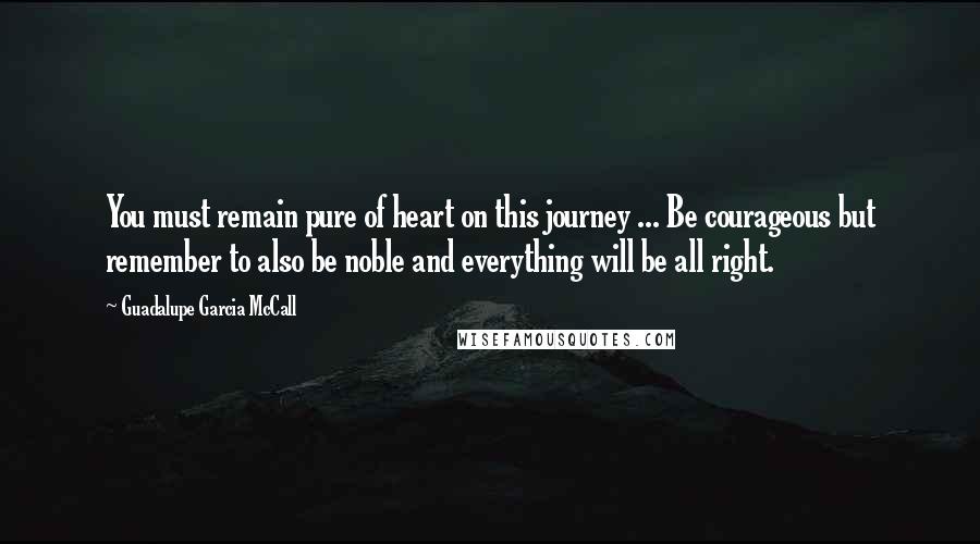 Guadalupe Garcia McCall Quotes: You must remain pure of heart on this journey ... Be courageous but remember to also be noble and everything will be all right.