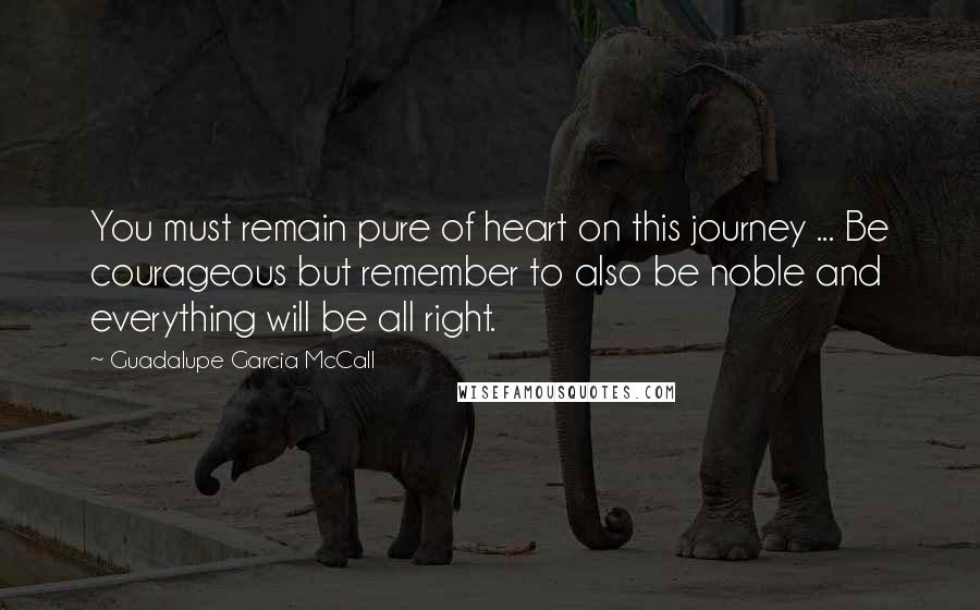 Guadalupe Garcia McCall Quotes: You must remain pure of heart on this journey ... Be courageous but remember to also be noble and everything will be all right.