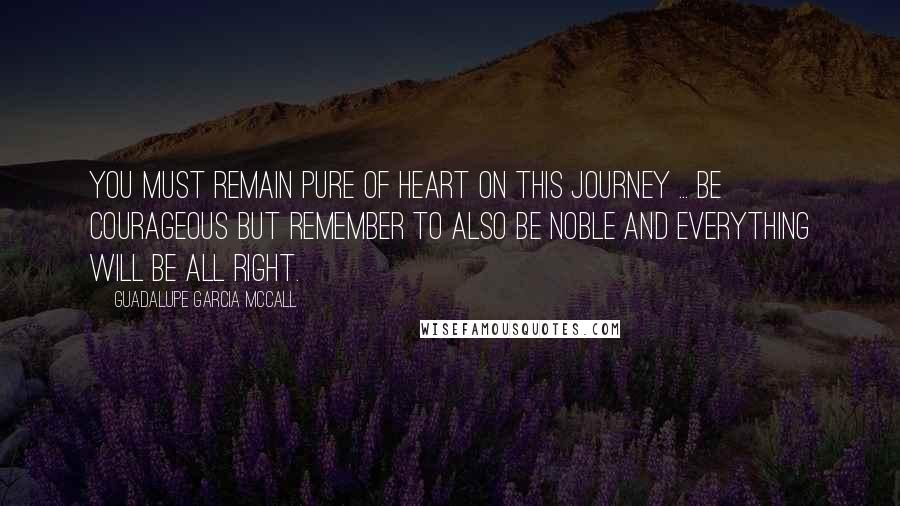 Guadalupe Garcia McCall Quotes: You must remain pure of heart on this journey ... Be courageous but remember to also be noble and everything will be all right.