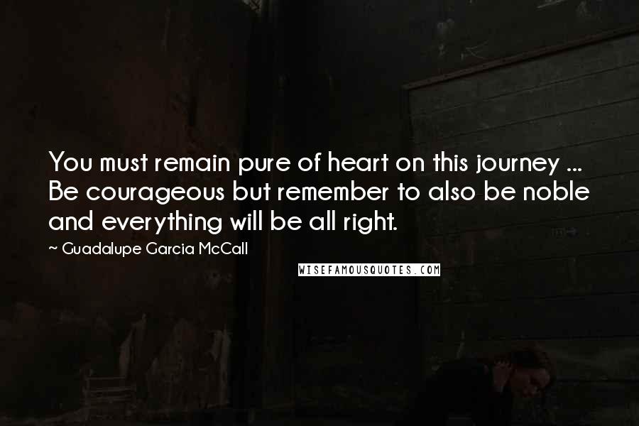 Guadalupe Garcia McCall Quotes: You must remain pure of heart on this journey ... Be courageous but remember to also be noble and everything will be all right.