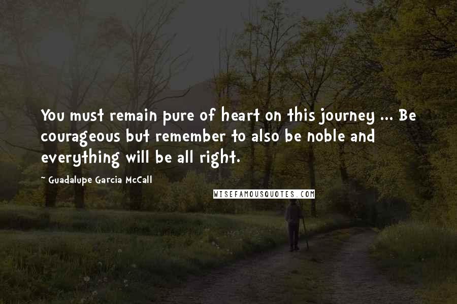 Guadalupe Garcia McCall Quotes: You must remain pure of heart on this journey ... Be courageous but remember to also be noble and everything will be all right.