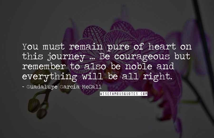 Guadalupe Garcia McCall Quotes: You must remain pure of heart on this journey ... Be courageous but remember to also be noble and everything will be all right.