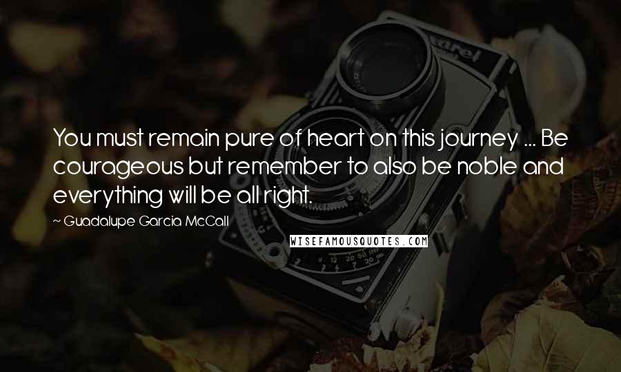 Guadalupe Garcia McCall Quotes: You must remain pure of heart on this journey ... Be courageous but remember to also be noble and everything will be all right.