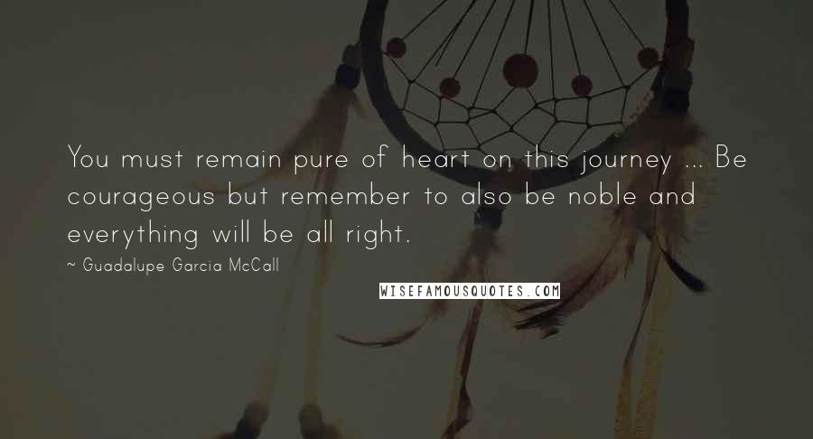 Guadalupe Garcia McCall Quotes: You must remain pure of heart on this journey ... Be courageous but remember to also be noble and everything will be all right.