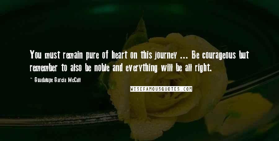 Guadalupe Garcia McCall Quotes: You must remain pure of heart on this journey ... Be courageous but remember to also be noble and everything will be all right.