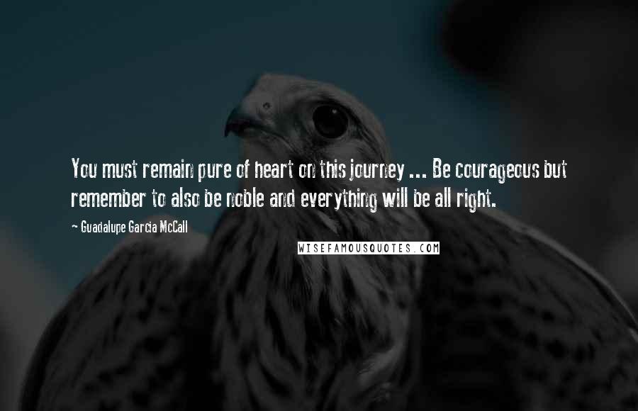 Guadalupe Garcia McCall Quotes: You must remain pure of heart on this journey ... Be courageous but remember to also be noble and everything will be all right.