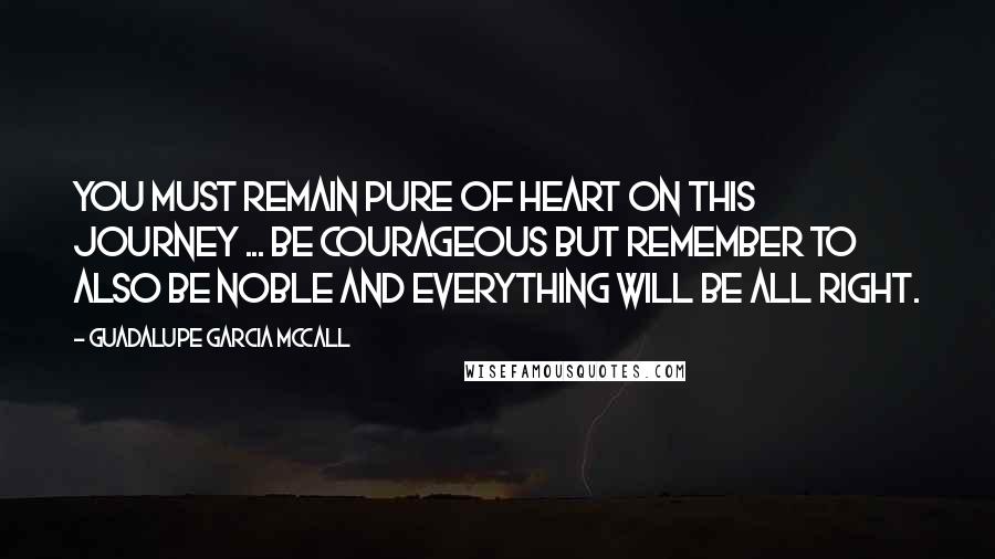 Guadalupe Garcia McCall Quotes: You must remain pure of heart on this journey ... Be courageous but remember to also be noble and everything will be all right.