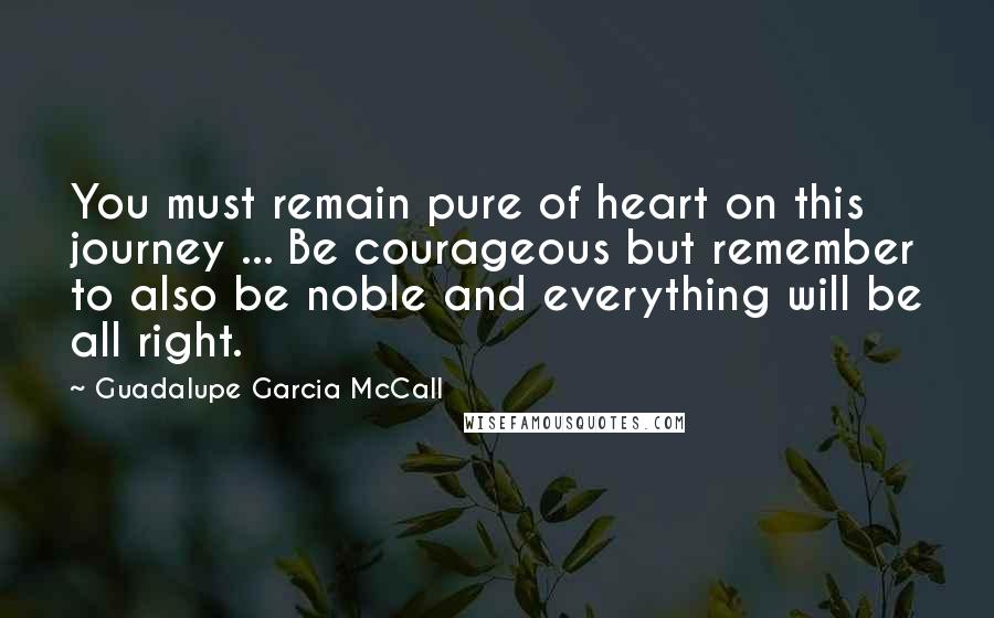 Guadalupe Garcia McCall Quotes: You must remain pure of heart on this journey ... Be courageous but remember to also be noble and everything will be all right.