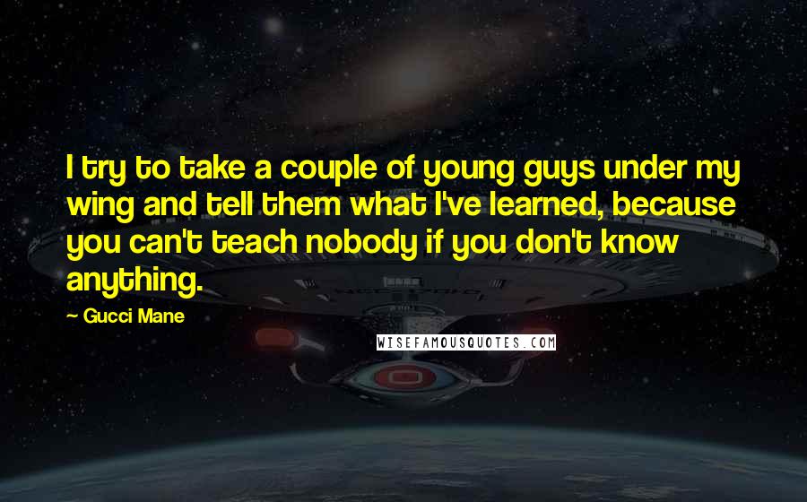 Gucci Mane Quotes: I try to take a couple of young guys under my wing and tell them what I've learned, because you can't teach nobody if you don't know anything.