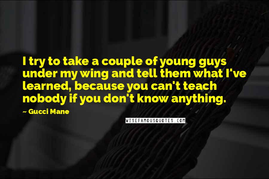 Gucci Mane Quotes: I try to take a couple of young guys under my wing and tell them what I've learned, because you can't teach nobody if you don't know anything.