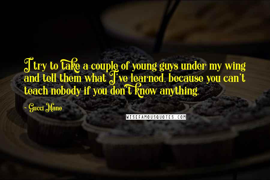 Gucci Mane Quotes: I try to take a couple of young guys under my wing and tell them what I've learned, because you can't teach nobody if you don't know anything.