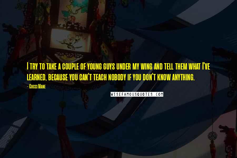 Gucci Mane Quotes: I try to take a couple of young guys under my wing and tell them what I've learned, because you can't teach nobody if you don't know anything.