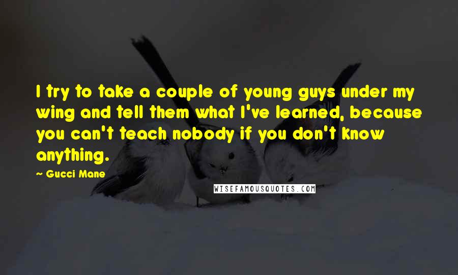 Gucci Mane Quotes: I try to take a couple of young guys under my wing and tell them what I've learned, because you can't teach nobody if you don't know anything.