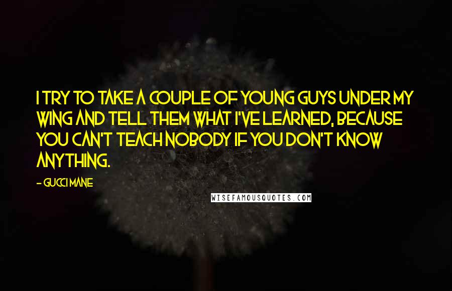 Gucci Mane Quotes: I try to take a couple of young guys under my wing and tell them what I've learned, because you can't teach nobody if you don't know anything.