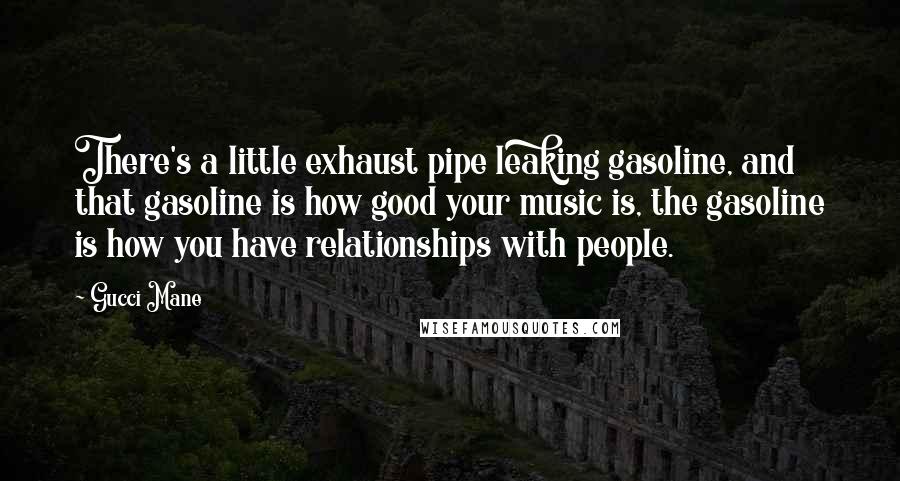 Gucci Mane Quotes: There's a little exhaust pipe leaking gasoline, and that gasoline is how good your music is, the gasoline is how you have relationships with people.