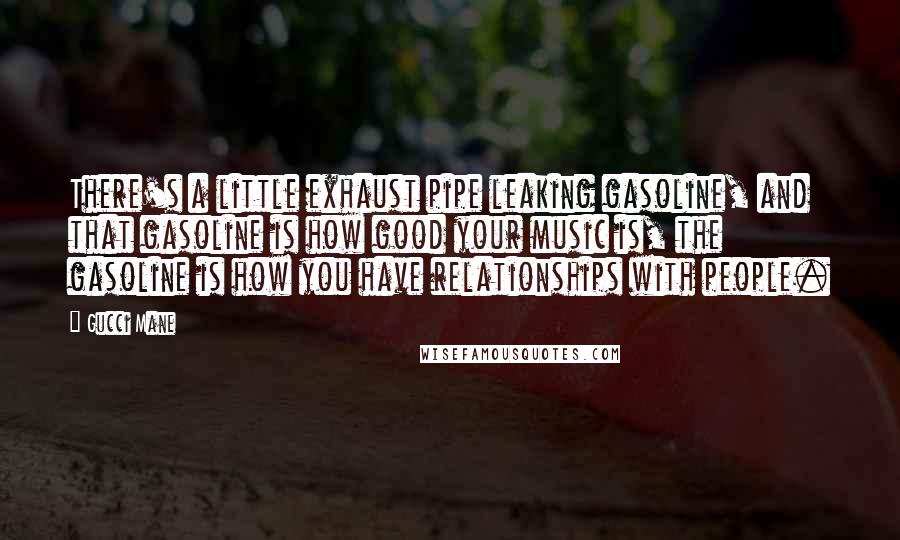 Gucci Mane Quotes: There's a little exhaust pipe leaking gasoline, and that gasoline is how good your music is, the gasoline is how you have relationships with people.