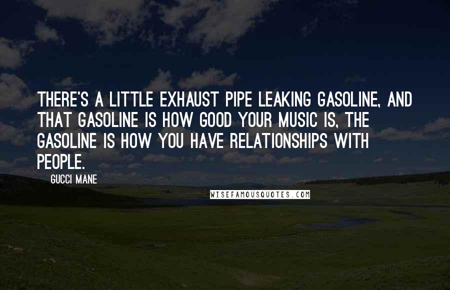 Gucci Mane Quotes: There's a little exhaust pipe leaking gasoline, and that gasoline is how good your music is, the gasoline is how you have relationships with people.