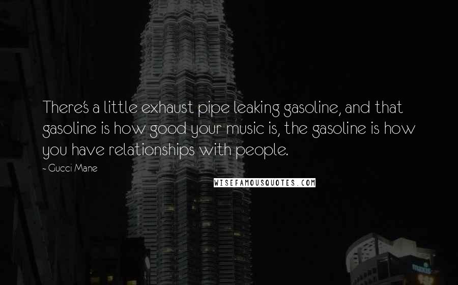 Gucci Mane Quotes: There's a little exhaust pipe leaking gasoline, and that gasoline is how good your music is, the gasoline is how you have relationships with people.