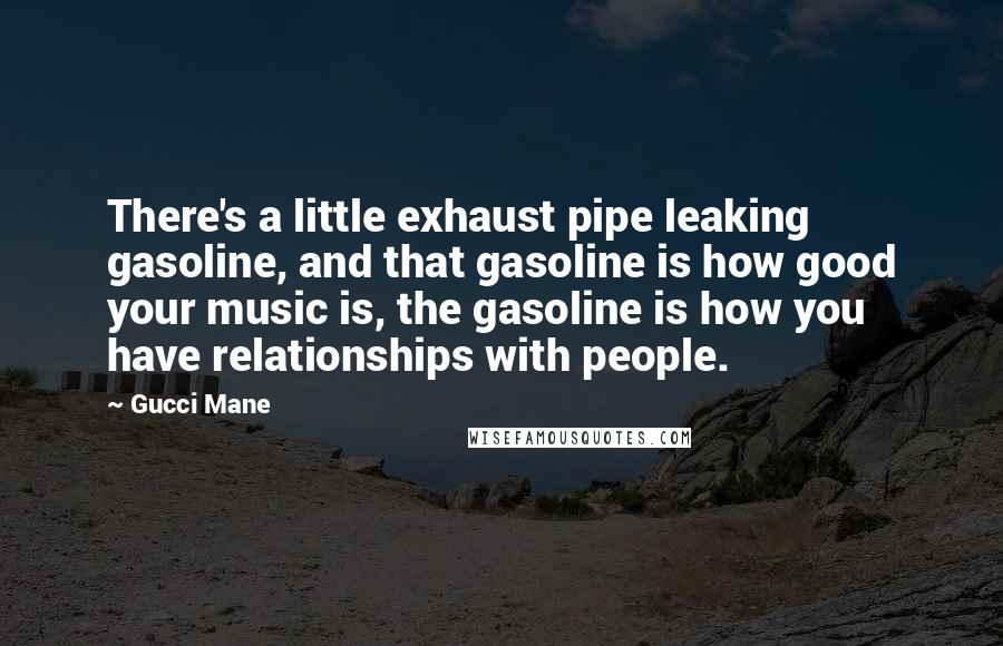 Gucci Mane Quotes: There's a little exhaust pipe leaking gasoline, and that gasoline is how good your music is, the gasoline is how you have relationships with people.