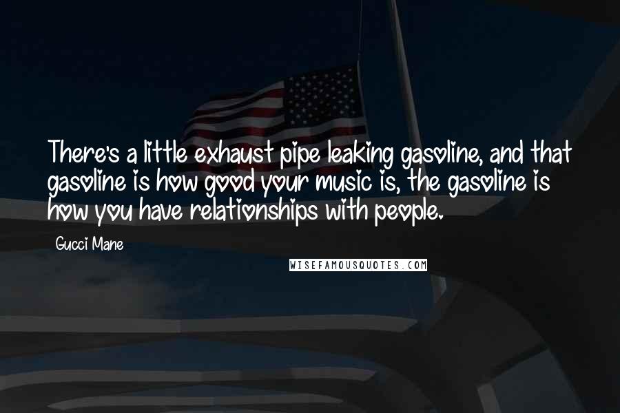 Gucci Mane Quotes: There's a little exhaust pipe leaking gasoline, and that gasoline is how good your music is, the gasoline is how you have relationships with people.