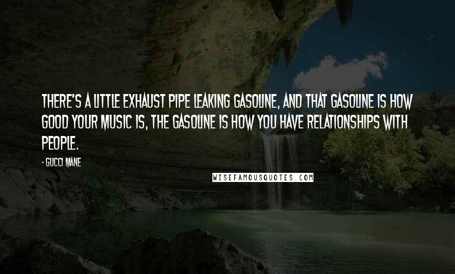 Gucci Mane Quotes: There's a little exhaust pipe leaking gasoline, and that gasoline is how good your music is, the gasoline is how you have relationships with people.