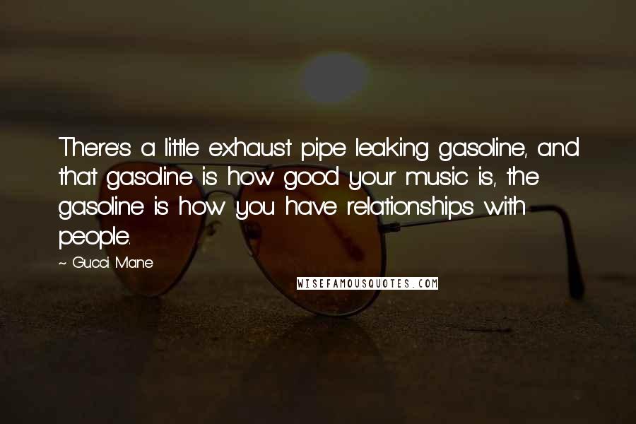 Gucci Mane Quotes: There's a little exhaust pipe leaking gasoline, and that gasoline is how good your music is, the gasoline is how you have relationships with people.