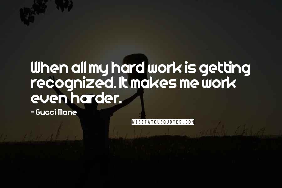 Gucci Mane Quotes: When all my hard work is getting recognized. It makes me work even harder.