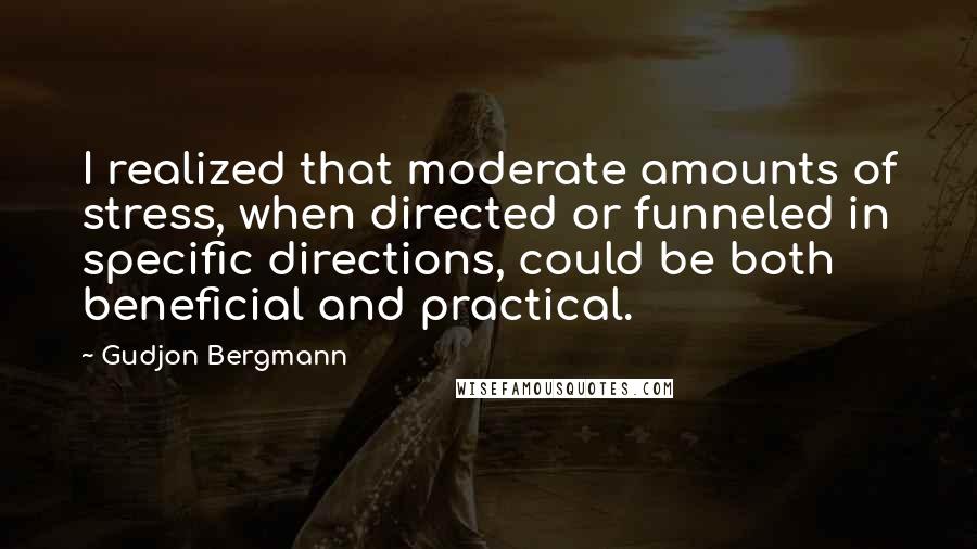 Gudjon Bergmann Quotes: I realized that moderate amounts of stress, when directed or funneled in specific directions, could be both beneficial and practical.