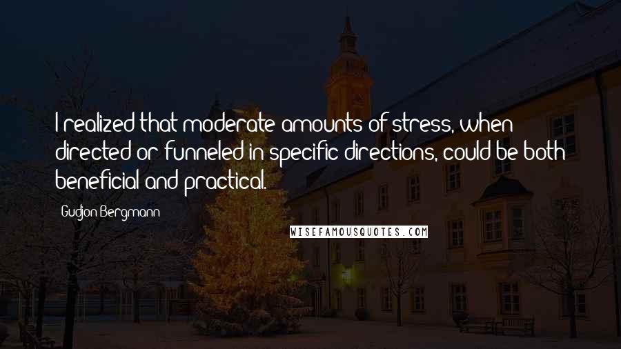 Gudjon Bergmann Quotes: I realized that moderate amounts of stress, when directed or funneled in specific directions, could be both beneficial and practical.