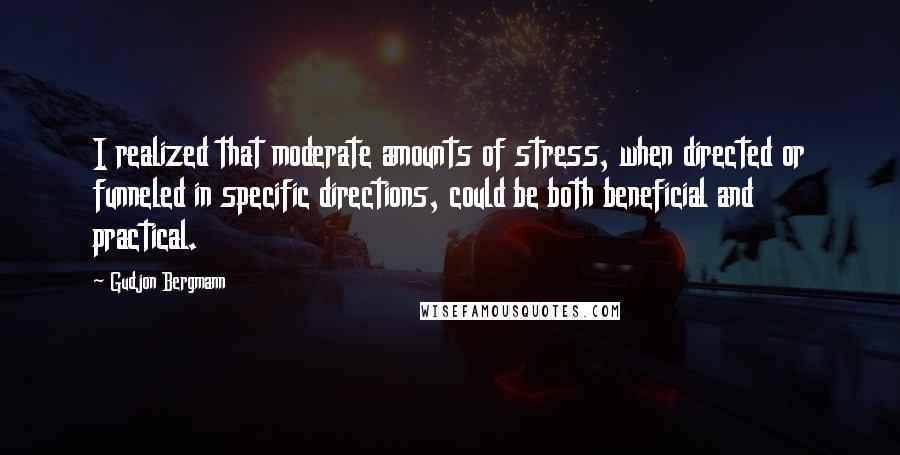 Gudjon Bergmann Quotes: I realized that moderate amounts of stress, when directed or funneled in specific directions, could be both beneficial and practical.