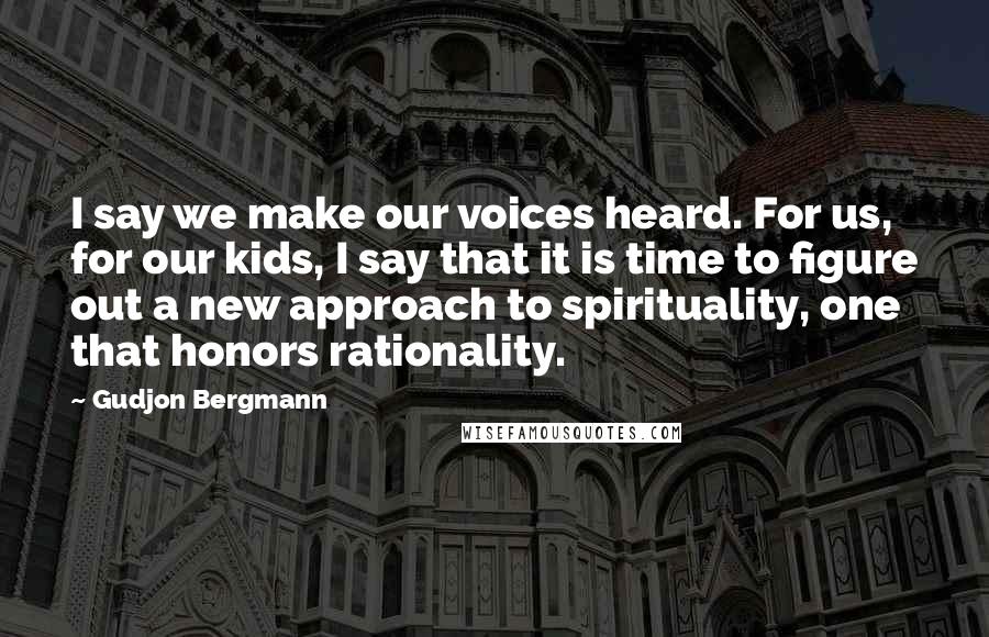 Gudjon Bergmann Quotes: I say we make our voices heard. For us, for our kids, I say that it is time to figure out a new approach to spirituality, one that honors rationality.