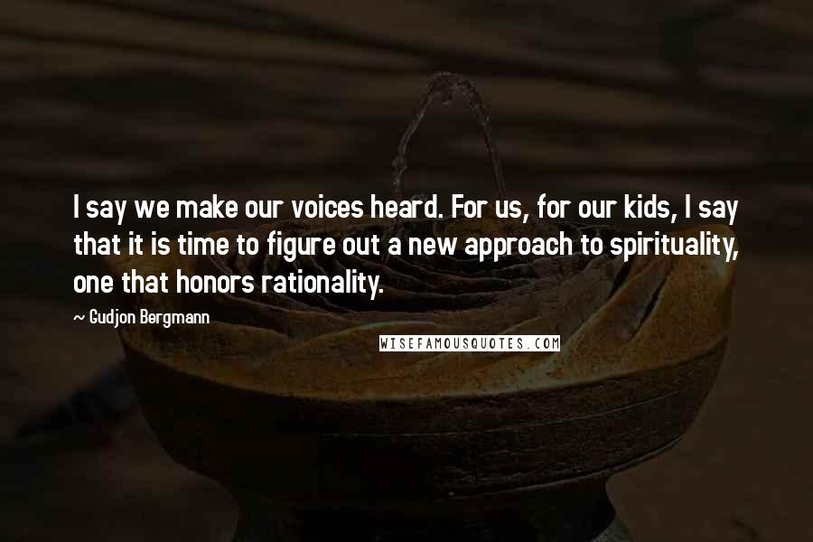 Gudjon Bergmann Quotes: I say we make our voices heard. For us, for our kids, I say that it is time to figure out a new approach to spirituality, one that honors rationality.