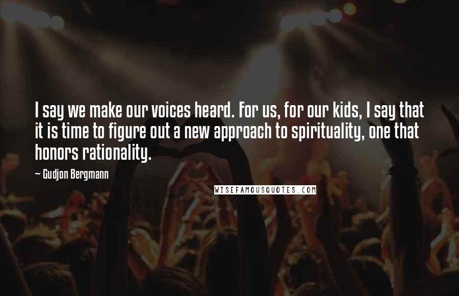 Gudjon Bergmann Quotes: I say we make our voices heard. For us, for our kids, I say that it is time to figure out a new approach to spirituality, one that honors rationality.