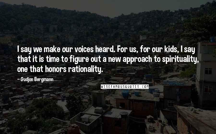 Gudjon Bergmann Quotes: I say we make our voices heard. For us, for our kids, I say that it is time to figure out a new approach to spirituality, one that honors rationality.