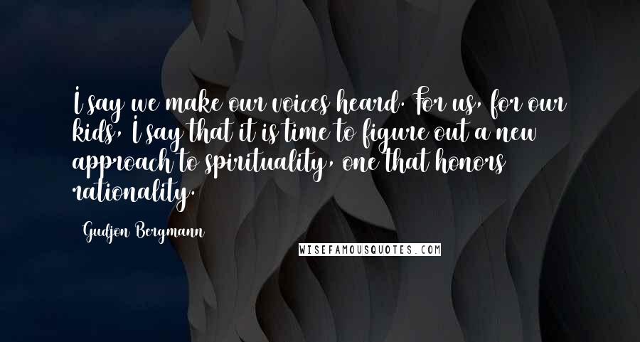 Gudjon Bergmann Quotes: I say we make our voices heard. For us, for our kids, I say that it is time to figure out a new approach to spirituality, one that honors rationality.