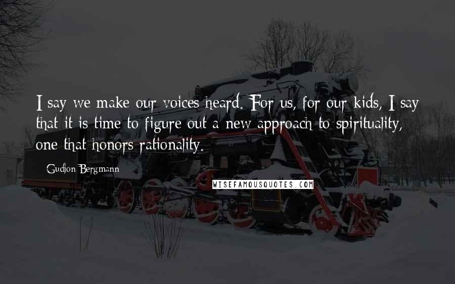 Gudjon Bergmann Quotes: I say we make our voices heard. For us, for our kids, I say that it is time to figure out a new approach to spirituality, one that honors rationality.