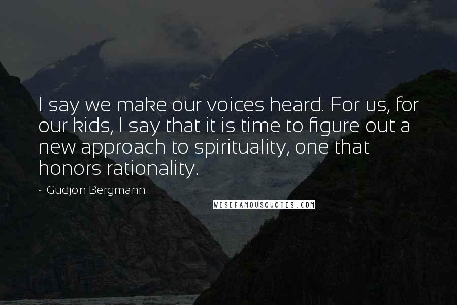 Gudjon Bergmann Quotes: I say we make our voices heard. For us, for our kids, I say that it is time to figure out a new approach to spirituality, one that honors rationality.