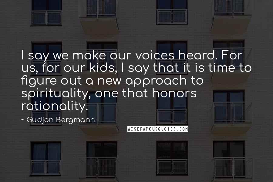 Gudjon Bergmann Quotes: I say we make our voices heard. For us, for our kids, I say that it is time to figure out a new approach to spirituality, one that honors rationality.