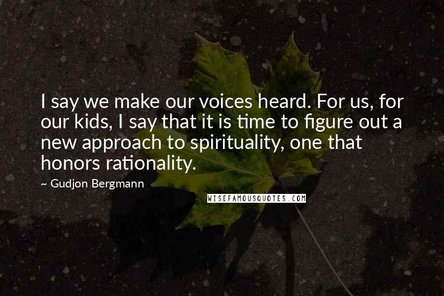 Gudjon Bergmann Quotes: I say we make our voices heard. For us, for our kids, I say that it is time to figure out a new approach to spirituality, one that honors rationality.